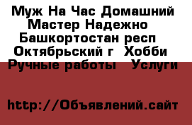 Муж На Час-Домашний Мастер Надежно - Башкортостан респ., Октябрьский г. Хобби. Ручные работы » Услуги   